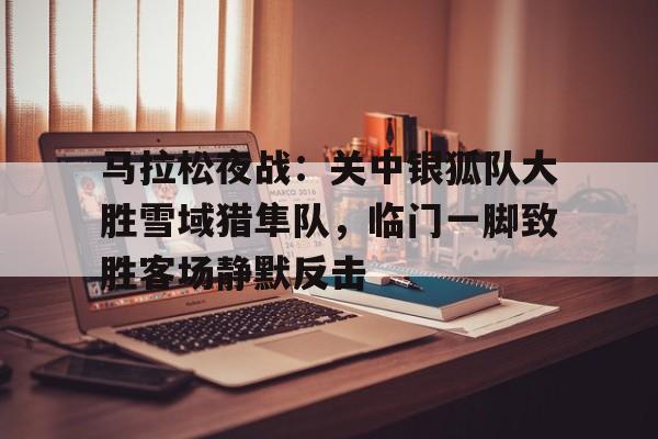 马拉松夜战：关中银狐队大胜雪域猎隼队，临门一脚致胜客场静默反击的简单介绍