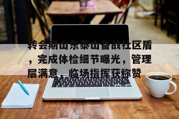 转会期山东泰山备战社区盾，完成体检细节曝光，管理层满意，临场指挥获称赞的简单介绍-九游会中国官网